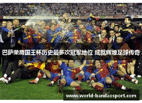 巴萨荣膺国王杯历史最多次冠军地位 成就辉煌足球传奇