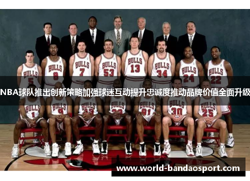 NBA球队推出创新策略加强球迷互动提升忠诚度推动品牌价值全面升级