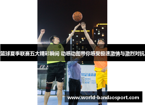 篮球夏季联赛五大精彩瞬间 动感动图带你感受极速激情与激烈对抗