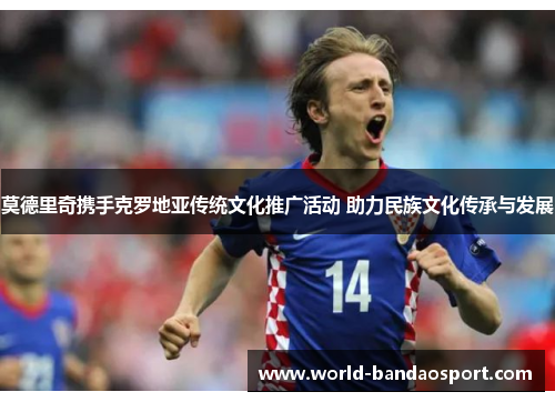 莫德里奇携手克罗地亚传统文化推广活动 助力民族文化传承与发展