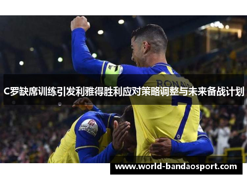 C罗缺席训练引发利雅得胜利应对策略调整与未来备战计划