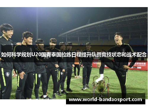 如何科学规划U20国青泰国拉练日程提升队员竞技状态和战术配合