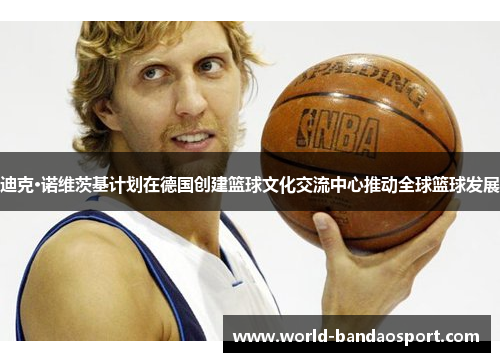 迪克·诺维茨基计划在德国创建篮球文化交流中心推动全球篮球发展