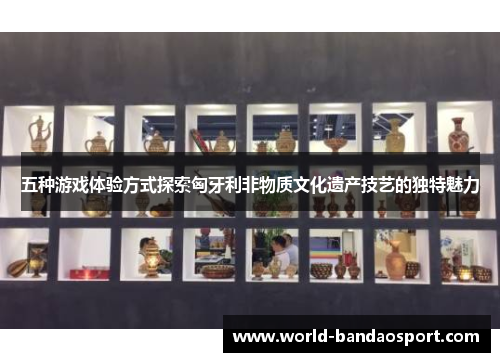 五种游戏体验方式探索匈牙利非物质文化遗产技艺的独特魅力