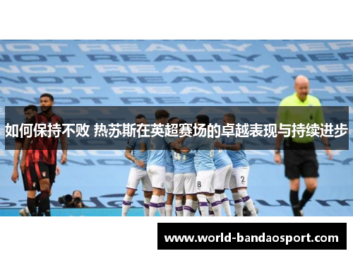 如何保持不败 热苏斯在英超赛场的卓越表现与持续进步
