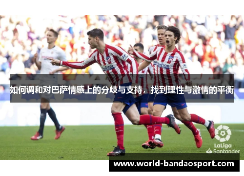 如何调和对巴萨情感上的分歧与支持，找到理性与激情的平衡