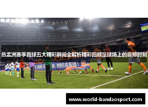 吕孟洲赛季首球五大精彩瞬间全解析精彩回顾足球场上的震撼时刻