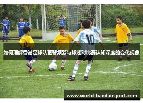如何理解香港足球队更替频繁与球迷对比赛认知深度的变化现象