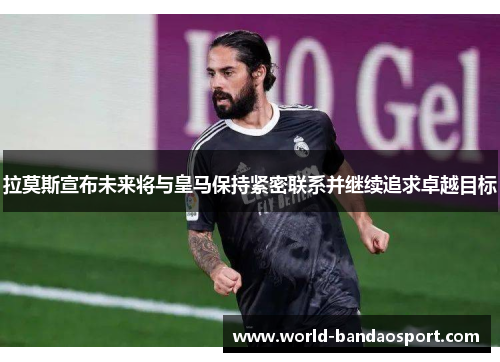 拉莫斯宣布未来将与皇马保持紧密联系并继续追求卓越目标