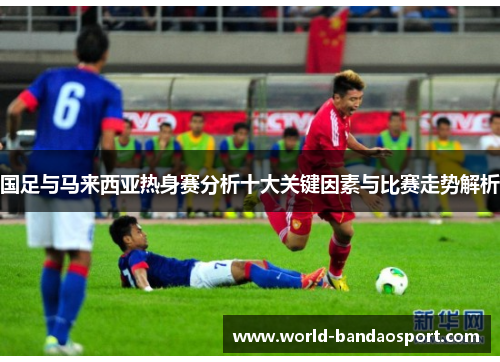 国足与马来西亚热身赛分析十大关键因素与比赛走势解析