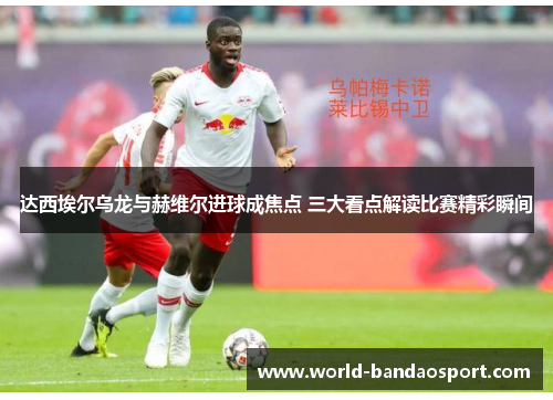 达西埃尔乌龙与赫维尔进球成焦点 三大看点解读比赛精彩瞬间