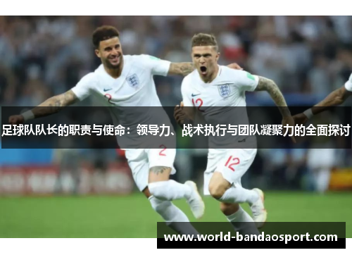 足球队队长的职责与使命：领导力、战术执行与团队凝聚力的全面探讨