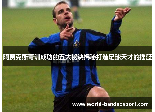 阿贾克斯青训成功的五大秘诀揭秘打造足球天才的摇篮