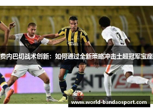 费内巴切战术创新:如何通过全新策略冲击土超冠军宝座