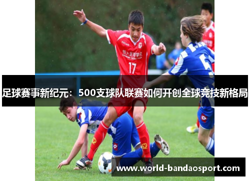 足球赛事新纪元：500支球队联赛如何开创全球竞技新格局