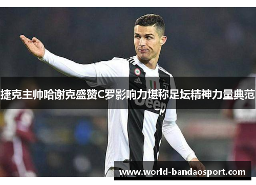 捷克主帅哈谢克盛赞C罗影响力堪称足坛精神力量典范