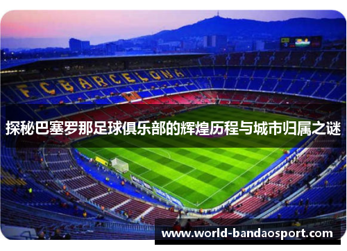 探秘巴塞罗那足球俱乐部的辉煌历程与城市归属之谜 探秘巴塞罗那足球俱乐部的辉煌历程与城市归属之谜